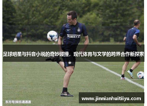 足球明星与抖音小说的奇妙碰撞，现代体育与文学的跨界合作新探索