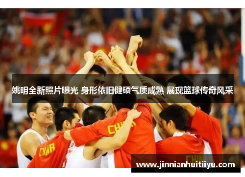 姚明全新照片曝光 身形依旧健硕气质成熟 展现篮球传奇风采