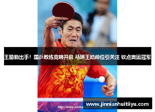 王励勤出手！国乒教练竞聘开启 马琳王皓帅位引关注 钦点奥运冠军
